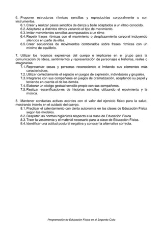 6. Proponer estructuras rítmicas sencillas y reproducirlas corporalmente o con
instrumentos.
6.1. Crear y realizar pasos sencillos de danza y baile adaptados a un ritmo conocido.
6.2. Adaptarse a distintos ritmos variando el tipo de movimiento.
6.3. Imitar movimientos sencillos acompasados a un ritmo
6.4. Repetir frases rítmicas con el movimiento o desplazamiento corporal incluyendo
silencios en parte de ellas.
6.5. Crear secuencias de movimientos combinados sobre frases rítmicas con un
mínimo de equilibrio.
7. Utilizar los recursos expresivos del cuerpo e implicarse en el grupo para la
comunicación de ideas, sentimientos y representación de personajes e historias, reales o
imaginarias.
7.1. Representar cosas y personas reconociendo e imitando sus elementos más
característicos.
7.2. Utilizar correctamente el espacio en juegos de expresión, individuales y grupales.
7.3. Integrarse con sus compañeros en juegos de dramatización, aceptando su papel y
teniendo en cuenta el de los demás.
7.4. Elaborar un código gestual sencillo propio con sus compañeros.
7.5. Realizar escenificaciones de historias sencillas utilizando el movimiento y la
música.
8. Mantener conductas activas acordes con el valor del ejercicio físico para la salud,
mostrando interés en el cuidado del cuerpo.
8.1. Practicar el calentamiento con cierta autonomía en las clases de Educación Física
según los modelos.
8.2. Respetar las normas higiénicas respecto a la clase de Educación Física
8.3. Traer la vestimenta y el material necesario para la clase de Educación Física.
8.4. Identificar una actitud postural negativa y conocer la alternativa correcta.

Programación de Educación Física en el Segundo Ciclo

 