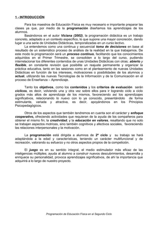 1 - INTRODUCCIÓN
Para los maestros de Educación Física es muy necesario e importante preparar las
clases ya que, por medio de la programación diseñamos los aprendizajes de los
alumnos.
Basándonos en el autor Viciana (2002), la programación didáctica es un trabajo
concreto, adaptado a un contexto específico, lo que supone una mayor concreción, dando
lugar a una serie de Unidades Didácticas, temporalizadas en un curso lectivo.
La entendemos como una continua y secuencial toma de decisiones en base al
resultado de un sistemático proceso de análisis de la realidad en la que trabajamos. De
este modo la programación será un proceso continuo, facilitando que los conocimientos
adquiridos en el Primer Trimestre, se consoliden a lo largo del curso, pudiendo
interrelacionar los diferentes contenidos de unas Unidades Didácticas con otras; abierto y
flexible, en constante revisión que posibilite un reajuste permanente y organizar la
práctica educativa, tanto en las sesiones como en el planteamiento de nuevas Unidades
Didácticas en función de los intereses, motivaciones o posibilidades de los alumnos y
actual, utilizando las nuevas Tecnologías de la Información y de la Comunicación en el
proceso de Enseñanza – Aprendizaje.
Tanto los objetivos, como los contenidos y los criterios de evaluación serán
cíclicos, es decir, volviendo una y otra vez sobre ellos para ir logrando ciclo a ciclo
grados más altos de aprendizaje de los mismos, favoreciendo así los aprendizajes
significativos, relacionando lo nuevo con lo ya conocido, presentándolo de forma
estimulante, variada y atractiva, es decir, apoyándonos en los Principios
Psicopedagógicos.
Otros de los aspectos que también tendremos en cuenta son el carácter y enfoque
cooperativo, ofreciendo actividades que requieran de la ayuda de los compañeros para
obtener el mismo fin; la creatividad, y la educación en valores, resaltando que no solo
se trabajan aspectos motrices, sino también cognitivos y afectivos sociales, favoreciendo
las relaciones interpersonales y la motivación.
La programación está dirigida a alumnos de 2º ciclo y su trabajo se hará
adaptándola a la edad y características, teniendo un carácter multifuncional y de
recreación, valorando su esfuerzo y no otros aspectos propios de la competición.
El juego es en su sentido integral, el medio estimulador más eficaz de las
inteligencias múltiples; ayuda al alumno a construir nuevos descubrimientos, desarrolla y
enriquece su personalidad, provoca aprendizajes significativos, de ahí la importancia que
adquirirá a lo largo de nuestro proyecto.

Programación de Educación Física en el Segundo Ciclo

 