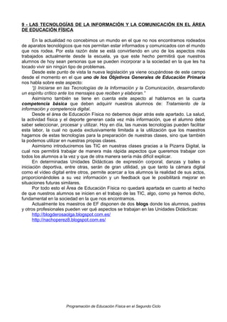 9 - LAS TECNOLOGÍAS DE LA INFORMACIÓN Y LA COMUNICACIÓN EN EL ÁREA
DE EDUCACIÓN FÍSICA
En la actualidad no concebimos un mundo en el que no nos encontramos rodeados
de aparatos tecnológicos que nos permitan estar informados y comunicados con el mundo
que nos rodea. Por esta razón éste se está convirtiendo en uno de los aspectos más
trabajados actualmente desde la escuela, ya que este hecho permitirá que nuestros
alumnos de hoy sean personas que se pueden incorporar a la sociedad en la que les ha
tocado vivir sin ningún tipo de problemas.
Desde este punto de vista la nueva legislación ya viene ocupándose de este campo
desde el momento en el que uno de los Objetivos Generales de Educación Primaria
nos habla sobre este aspecto:
“j) Iniciarse en las Tecnologías de la Información y la Comunicación, desarrollando
un espíritu crítico ante los mensajes que reciben y elaboran.”
Asimismo también se tiene en cuenta este aspecto al hablarnos en la cuarta
competencia básica que deben adquirir nuestros alumnos de: Tratamiento de la
información y competencia digital.
Desde el área de Educación Física no debemos dejar atrás este apartado. La salud,
la actividad física y el deporte generan cada vez más información, que el alumno debe
saber seleccionar, procesar y utilizar. Hoy en día, las nuevas tecnologías pueden facilitar
esta labor, la cual no queda exclusivamente limitada a la utilización que los maestros
hagamos de estas tecnologías para la preparación de nuestras clases, sino que también
la podemos utilizar en nuestras propias clases.
Asimismo introduciremos las TIC en nuestras clases gracias a la Pizarra Digital, la
cual nos permitirá trabajar de manera más rápida aspectos que queremos trabajar con
todos los alumnos a la vez y que de otra manera sería más difícil explicar.
En determinadas Unidades Didácticas de expresión corporal, danzas y bailes o
iniciación deportiva, entre otras, serán de gran utilidad, ya que tanto la cámara digital
como el vídeo digital entre otros, permite acercar a los alumnos la realidad de sus actos,
proporcionándoles a su vez información y un feedback que le posibilitará mejorar en
situaciones futuras similares.
Por todo esto el Área de Educación Física no quedará apartada en cuanto al hecho
de que nuestros alumnos se inicien en el trabajo de las TIC, algo, como ya hemos dicho,
fundamental en la sociedad en la que nos encontramos.
Actualmente los maestros de EF disponen de dos blogs donde los alumnos, padres
y otros profesionales pueden ver qué aspectos se trabajan en las Unidades Didácticas:
http://blogderosaolga.blogspot.com.es/
http://nachoperez8.blogspot.com.es/

Programación de Educación Física en el Segundo Ciclo

 