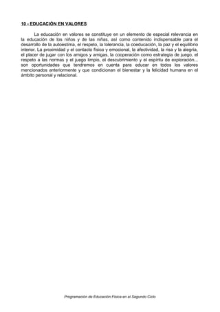 10 - EDUCACIÓN EN VALORES
La educación en valores se constituye en un elemento de especial relevancia en
la educación de los niños y de las niñas, así como contenido indispensable para el
desarrollo de la autoestima, el respeto, la tolerancia, la coeducación, la paz y el equilibrio
interior. La proximidad y el contacto físico y emocional, la afectividad, la risa y la alegría,
el placer de jugar con los amigos y amigas, la cooperación como estrategia de juego, el
respeto a las normas y el juego limpio, el descubrimiento y el espíritu de exploración...
son oportunidades que tendremos en cuenta para educar en todos los valores
mencionados anteriormente y que condicionan el bienestar y la felicidad humana en el
ámbito personal y relacional.

Programación de Educación Física en el Segundo Ciclo

 