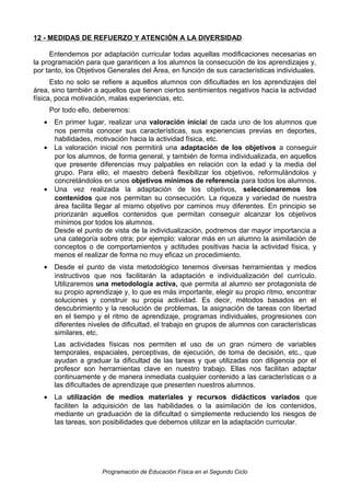 12 - MEDIDAS DE REFUERZO Y ATENCIÓN A LA DIVERSIDAD
Entendemos por adaptación curricular todas aquellas modificaciones necesarias en
la programación para que garanticen a los alumnos la consecución de los aprendizajes y,
por tanto, los Objetivos Generales del Área, en función de sus características individuales.
Esto no solo se refiere a aquellos alumnos con dificultades en los aprendizajes del
área, sino también a aquellos que tienen ciertos sentimientos negativos hacia la actividad
física, poca motivación, malas experiencias, etc.
Por todo ello, deberemos:
• En primer lugar, realizar una valoración inicial de cada uno de los alumnos que
nos permita conocer sus características, sus experiencias previas en deportes,
habilidades, motivación hacia la actividad física, etc.
• La valoración inicial nos permitirá una adaptación de los objetivos a conseguir
por los alumnos, de forma general, y también de forma individualizada, en aquellos
que presente diferencias muy palpables en relación con la edad y la media del
grupo. Para ello, el maestro deberá flexibilizar los objetivos, reformulándolos y
concretándolos en unos objetivos mínimos de referencia para todos los alumnos.
• Una vez realizada la adaptación de los objetivos, seleccionaremos los
contenidos que nos permitan su consecución. La riqueza y variedad de nuestra
área facilita llegar al mismo objetivo por caminos muy diferentes. En principio se
priorizarán aquellos contenidos que permitan conseguir alcanzar los objetivos
mínimos por todos los alumnos.
Desde el punto de vista de la individualización, podremos dar mayor importancia a
una categoría sobre otra; por ejemplo: valorar más en un alumno la asimilación de
conceptos o de comportamientos y actitudes positivas hacia la actividad física, y
menos el realizar de forma no muy eficaz un procedimiento.
• Desde el punto de vista metodológico tenemos diversas herramientas y medios
instructivos que nos facilitarán la adaptación e individualización del currículo.
Utilizaremos una metodología activa, que permita al alumno ser protagonista de
su propio aprendizaje y, lo que es más importante, elegir su propio ritmo, encontrar
soluciones y construir su propia actividad. Es decir, métodos basados en el
descubrimiento y la resolución de problemas, la asignación de tareas con libertad
en el tiempo y el ritmo de aprendizaje, programas individuales, progresiones con
diferentes niveles de dificultad, el trabajo en grupos de alumnos con características
similares, etc.
Las actividades físicas nos permiten el uso de un gran número de variables
temporales, espaciales, perceptivas, de ejecución, de toma de decisión, etc., que
ayudan a graduar la dificultad de las tareas y que utilizadas con diligencia por el
profesor son herramientas clave en nuestro trabajo. Ellas nos facilitan adaptar
continuamente y de manera inmediata cualquier contenido a las características o a
las dificultades de aprendizaje que presenten nuestros alumnos.
• La utilización de medios materiales y recursos didácticos variados que
faciliten la adquisición de las habilidades o la asimilación de los contenidos,
mediante un graduación de la dificultad o simplemente reduciendo los riesgos de
las tareas, son posibilidades que debemos utilizar en la adaptación curricular.

Programación de Educación Física en el Segundo Ciclo

 