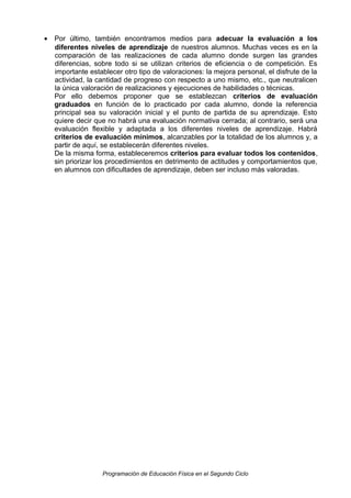 • Por último, también encontramos medios para adecuar la evaluación a los
diferentes niveles de aprendizaje de nuestros alumnos. Muchas veces es en la
comparación de las realizaciones de cada alumno donde surgen las grandes
diferencias, sobre todo si se utilizan criterios de eficiencia o de competición. Es
importante establecer otro tipo de valoraciones: la mejora personal, el disfrute de la
actividad, la cantidad de progreso con respecto a uno mismo, etc., que neutralicen
la única valoración de realizaciones y ejecuciones de habilidades o técnicas.
Por ello debemos proponer que se establezcan criterios de evaluación
graduados en función de lo practicado por cada alumno, donde la referencia
principal sea su valoración inicial y el punto de partida de su aprendizaje. Esto
quiere decir que no habrá una evaluación normativa cerrada; al contrario, será una
evaluación flexible y adaptada a los diferentes niveles de aprendizaje. Habrá
criterios de evaluación mínimos, alcanzables por la totalidad de los alumnos y, a
partir de aquí, se establecerán diferentes niveles.
De la misma forma, estableceremos criterios para evaluar todos los contenidos,
sin priorizar los procedimientos en detrimento de actitudes y comportamientos que,
en alumnos con dificultades de aprendizaje, deben ser incluso más valoradas.

Programación de Educación Física en el Segundo Ciclo

 