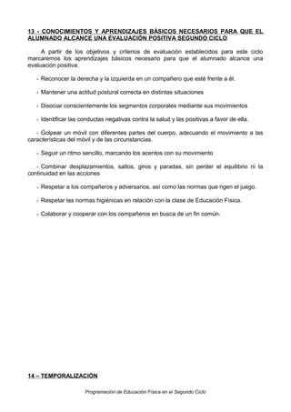13 - CONOCIMIENTOS Y APRENDIZAJES BÁSICOS NECESARIOS PARA QUE EL
ALUMNADO ALCANCE UNA EVALUACIÓN POSITIVA SEGUNDO CICLO
A partir de los objetivos y criterios de evaluación establecidos para este ciclo
marcaremos los aprendizajes básicos necesario para que el alumnado alcance una
evaluación positiva.
- Reconocer la derecha y la izquierda en un compañero que esté frente a él.
- Mantener una actitud postural correcta en distintas situaciones
- Disociar conscientemente los segmentos corporales mediante sus movimientos
- Identificar las conductas negativas contra la salud y las positivas a favor de ella.
- Golpear un móvil con diferentes partes del cuerpo, adecuando el movimiento a las
características del móvil y de las circunstancias.
- Seguir un ritmo sencillo, marcando los acentos con su movimiento
- Combinar desplazamientos, saltos, giros y paradas, sin perder el equilibrio ni la
continuidad en las acciones
- Respetar a los compañeros y adversarios, así como las normas que rigen el juego.
- Respetar las normas higiénicas en relación con la clase de Educación Física.
- Colaborar y cooperar con los compañeros en busca de un fin común.

14 – TEMPORALIZACIÓN
Programación de Educación Física en el Segundo Ciclo

 