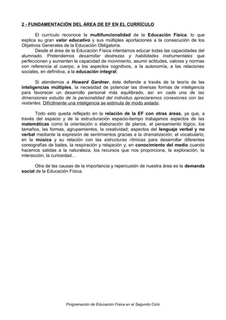2 - FUNDAMENTACIÓN DEL ÁREA DE EF EN EL CURRÍCULO
El currículo reconoce la multifuncionalidad de la Educación Física; lo que
explica su gran valor educativo y sus múltiples aportaciones a la consecución de los
Objetivos Generales de la Educación Obligatoria.
Desde el área de la Educación Física intentamos educar todas las capacidades del
alumnado. Pretendemos desarrollar destrezas y habilidades instrumentales que
perfeccionen y aumenten la capacidad de movimiento, asumir actitudes, valores y normas
con referencia al cuerpo, a los aspectos cognitivos, a la autonomía, a las relaciones
sociales, en definitiva, a la educación integral.
Si atendemos a Howard Gardner, éste defiende a través de la teoría de las
inteligencias múltiples, la necesidad de potenciar las diversas formas de inteligencia
para favorecer un desarrollo personal más equilibrado, así en cada una de las
dimensiones estudio de la personalidad del individuo apreciaremos conexiones con las
restantes. Difícilmente una inteligencia se estimula de modo aislado.
Todo esto queda reflejado en la relación de la EF con otras áreas, ya que, a
través del espacio y de la estructuración espacio-tiempo trabajamos aspectos de las
matemáticas como la orientación o elaboración de planos, el pensamiento lógico, los
tamaños, las formas, agrupamientos, la creatividad; aspectos del lenguaje verbal y no
verbal mediante la expresión de sentimientos gracias a la dramatización, el vocabulario,
en la música y su relación con las estructuras rítmicas para desarrollar diferentes
coreografías de bailes, la respiración y relajación y; en conocimiento del medio cuando
hacemos salidas a la naturaleza, los recursos que nos proporciona, la exploración, la
interacción, la curiosidad…
Otra de las causas de la importancia y repercusión de nuestra área es la demanda
social de la Educación Física.

Programación de Educación Física en el Segundo Ciclo

 