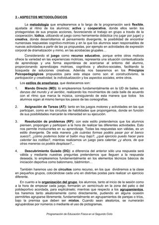 3 - ASPECTOS METODOLÓGICOS
La metodología que emplearemos a lo largo de la programación será flexible,
ajustada al ritmo de los alumnos; activa y cooperativa, donde ellos serán los
protagonistas de sus propias acciones, favoreciendo el trabajo en grupo a través de la
cooperación; lúdica, utilizando el juego como herramienta didáctica (no jugar por jugar) y
creativa, donde desarrollamos el pensamiento divergente, la posibilidad de encontrar
numerosas respuestas cognitivo-motrices y en la que los alumnos sean responsables de
nuevas actividades a partir de las ya propuestas, por ejemplo en actividades de expresión
corporal de dramatización y mimo, en las acrobacias grupales…
Considerando el juego como recurso educativo, porque entre otros motivos
ofrece la variedad en las experiencias motrices, representa una situación contextualizada
de aprendizaje y una forma espontánea de acercarse al entorno del alumno,
proporcionando aprendizajes motrices, cognitivos y afectivo-sociales, facilitando la
búsqueda de soluciones creativas. Además nos basaremos en los Principios
Psicopedagógicos propuestos para esta etapa como son el constructivismo, la
participación y creatividad, la individualización y los aspectos sociales, entre otros.
Los estilos de enseñanza, que destacamos son:
1.

Mando Directo (MD): lo emplearemos fundamentalmente en la UD de bailes, en
danzas del mundo y el aeróbic, realizando los movimientos de cada baile de acuerdo
con el ritmo que marca la música, consiguiendo de esta manera que todos los
alumnos sigan al mismo tiempo los pasos de las coreografías.

2.

Asignación de Tareas (AT): tanto en los juegos motores y actividades en las que
participan, como en los circuitos de habilidades que propongamos, donde en función
de sus posibilidades marcarán la intensidad en su ejecución.

3.

Resolución de problemas (RP): con este estilo pretendemos que los alumnos
piensen, propongan y participen a la hora de realizar las diferentes actividades. Esto
nos permite involucrarles en su aprendizaje. Todas las respuestas son válidas, es un
estilo divergente. De esta manera ¿de cuántas formas podéis pasar por el banco
sueco?, ¿cómo podemos botar el balón muy bajo?, ¿qué ejercicio puedo hacer para
calentar las rodillas?, mientras realizamos un juego para calentar ¿y ahora, de que
otras maneras os podéis desplazar?...

4.

Descubrimiento Guiado (DG): a diferencia del anterior sólo una respuesta será
válida y mediante nuestras preguntas pretendemos que lleguen a la respuesta
deseada, lo emplearemos fundamentalmente en los elementos técnicos básicos de
iniciación deportiva como balonmano, bádminton…

También haremos uso de circuitos como recurso, en los que dividiremos a la clase
en pequeños grupos, colocándose cada uno en distintas postas para realizar un ejercicio
diferente.
En cuanto a la organización del grupo, los alumnos, tanto al inicio de la sesión como
a la hora de empezar cada juego, formarán un semicírculo en la zona del patio o del
polideportivo acordada, para explicárselo; mientras que respecto a los agrupamientos,
los haremos tanto aleatoriamente como directamente, pudiendo en alguna ocasión
permitirles agruparse libremente, fundamentalmente en agrupamientos de parejas o tríos,
bajo la premisa que deben ser mixtos. Cuando sean aleatorios, se numerarán
agrupándose por números o mediante el uso de pictogramas.
Programación de Educación Física en el Segundo Ciclo

 