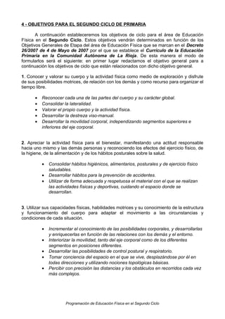 4 - OBJETIVOS PARA EL SEGUNDO CICLO DE PRIMARIA
A continuación estableceremos los objetivos de ciclo para el área de Educación
Física en el Segundo Ciclo. Estos objetivos vendrán determinados en función de los
Objetivos Generales de Etapa del área de Educación Física que se marcan en el Decreto
26/2007 de 4 de Mayo de 2007 por el que se establece el Currículo de la Educación
Primaria en la Comunidad Autónoma de La Rioja. De esta manera el modo de
formularlos será el siguiente: en primer lugar redactamos el objetivo general para a
continuación los objetivos de ciclo que están relacionados con dicho objetivo general.
1. Conocer y valorar su cuerpo y la actividad física como medio de exploración y disfrute
de sus posibilidades motrices, de relación con los demás y como recurso para organizar el
tiempo libre.
•
•
•
•
•

Reconocer cada una de las partes del cuerpo y su carácter global.
Consolidar la lateralidad.
Valorar el propio cuerpo y la actividad física.
Desarrollar la destreza viso-manual.
Desarrollar la movilidad corporal, independizando segmentos superiores e
inferiores del eje corporal.

2. Apreciar la actividad física para el bienestar, manifestando una actitud responsable
hacia uno mismo y las demás personas y reconociendo los efectos del ejercicio físico, de
la higiene, de la alimentación y de los hábitos posturales sobre la salud.
•
•
•

Consolidar hábitos higiénicos, alimentarios, posturales y de ejercicio físico
saludables.
Desarrollar hábitos para la prevención de accidentes.
Utilizar de forma adecuada y respetuosa el material con el que se realizan
las actividades físicas y deportivas, cuidando el espacio donde se
desarrollan.

3. Utilizar sus capacidades físicas, habilidades motrices y su conocimiento de la estructura
y funcionamiento del cuerpo para adaptar el movimiento a las circunstancias y
condiciones de cada situación.
•
•
•
•
•

Incrementar el conocimiento de las posibilidades corporales, y desarrollarlas
y enriquecerlas en función de las relaciones con los demás y el entorno.
Interiorizar la movilidad, tanto del eje corporal como de los diferentes
segmentos en posiciones diferentes.
Desarrollar las posibilidades de control postural y respiratorio.
Tomar conciencia del espacio en el que se vive, desplazándose por él en
todas direcciones y utilizando nociones topológicas básicas.
Percibir con precisión las distancias y los obstáculos en recorridos cada vez
más complejos.

Programación de Educación Física en el Segundo Ciclo

 