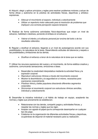 4. Adquirir, elegir y aplicar principios y reglas para resolver problemas motores y actuar de
forma eficaz y autónoma en la práctica de actividades físicas, deportivas y artísticoexpresivas.
•
•

Adecuar el movimiento al espacio, individual y colectivamente
Utilizar un repertorio motor adecuado para la resolución de problemas que
impliquen una correcta percepción espacio-temporal.

5. Realizar de forma autónoma actividades físico-deportivas que exijan un nivel de
esfuerzo, habilidad o destreza, poniendo el énfasis en el esfuerzo.
•

Valorar el interés y el esfuerzo personal por encima del éxito o de los
resultados obtenidos.

6. Regular y dosificar el esfuerzo, llegando a un nivel de autoexigencia acorde con sus
posibilidades y la naturaleza de la tarea. Desarrollando actitudes de tolerancia y respeto a
las posibilidades y limitaciones de los demás.
•

Dosificar el esfuerzo a tenor de la naturaleza de la tarea que se realiza.

7. Utilizar los recursos expresivos del cuerpo y el movimiento, de forma estética creativa y
autónoma, comunicando sensaciones, emociones e ideas.
•
•
•
•
•

Desarrollar la creatividad interpretativa mediante la actividad física y la
expresión corporal.
Reproducir estructuras rítmicas a través del movimiento corporal.
Mostrar la desinhibición y la seguridad en sí mismo, necesarias para
expresarse corporalmente.
Practicar ritmos y bailes populares disociando diferentes segmentos
corporales.
Sincronizar el movimiento corporal con estructuras rítmicas sencillas,
individual y colectivamente.

8. Desarrollar la iniciativa individual y el hábito de trabajo en equipo, aceptando las
normas y reglas que previamente se establezcan.
•
•
•

Relacionarse con los demás, compartir juegos y actividades físicas, y
respetar las normas y reglas que los rigen.
Aceptar con agrado el papel que le corresponde desempeñar en cualquier
tipo de juego.
Colaborar en la organización de diferentes actividades físicas y deportivas,
ocupándose de disponer el material necesario para su realización.

Programación de Educación Física en el Segundo Ciclo

 