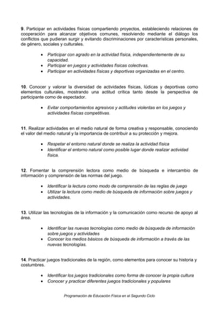 9. Participar en actividades físicas compartiendo proyectos, estableciendo relaciones de
cooperación para alcanzar objetivos comunes, resolviendo mediante el diálogo los
conflictos que pudieran surgir y evitando discriminaciones por características personales,
de género, sociales y culturales.
•
•
•

Participar con agrado en la actividad física, independientemente de su
capacidad.
Participar en juegos y actividades físicas colectivas.
Participar en actividades físicas y deportivas organizadas en el centro.

10. Conocer y valorar la diversidad de actividades físicas, lúdicas y deportivas como
elementos culturales, mostrando una actitud crítica tanto desde la perspectiva de
participante como de espectador.
•

Evitar comportamientos agresivos y actitudes violentas en los juegos y
actividades físicas competitivas.

11. Realizar actividades en el medio natural de forma creativa y responsable, conociendo
el valor del medio natural y la importancia de contribuir a su protección y mejora.
•
•

Respetar el entorno natural donde se realiza la actividad física
Identificar el entorno natural como posible lugar donde realizar actividad
física.

12. Fomentar la comprensión lectora como medio de búsqueda e intercambio de
información y comprensión de las normas del juego.
•
•

Identificar la lectura como modo de comprensión de las reglas de juego
Utilizar la lectura como medio de búsqueda de información sobre juegos y
actividades.

13. Utilizar las tecnologías de la información y la comunicación como recurso de apoyo al
área.
•
•

Identificar las nuevas tecnologías como medio de búsqueda de información
sobre juegos y actividades
Conocer los medios básicos de búsqueda de información a través de las
nuevas tecnologías.

14. Practicar juegos tradicionales de la región, como elementos para conocer su historia y
costumbres.
•
•

Identificar los juegos tradicionales como forma de conocer la propia cultura
Conocer y practicar diferentes juegos tradicionales y populares
Programación de Educación Física en el Segundo Ciclo

 