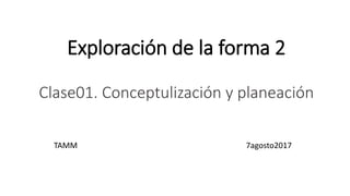 Exploración de la forma 2
Clase01. Conceptulización y planeación
TAMM 7agosto2017
 
