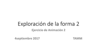 Exploración de la forma 2
Ejercicio de Animación 2
4septiembre 2017 TAMM
 
