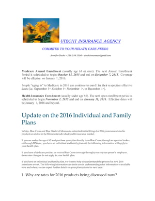 UTECHT INSURANCE AGENCY
COMMITED TO YOUR HELATH CARE NEEDS
JenniferUtecht ~ 218.259.2500 ~ utechtinsurance@gmail.com
Medicare Annual Enrollment (usually age 65 or over). The next Annual Enrollment
Period is scheduled to begin October 15, 2015 and end on December 7, 2015. Coverage
will be effective on January 1, 2016.
People “aging in” to Medicare in 2016 can continue to enroll for their respective effective
dates (i.e. September 1st, October 1st, November 1st, or December 1st).
Health Insurance Enrollment (usually under age 65). The next open enrollment period is
scheduled to begin November 1, 2015 and end on January 31, 2016. Effective dates will
be January 1, 2016 and beyond.
Update on the 2016 Individual and Family
Plans
In May, Blue Cross and Blue Shieldof Minnesota submittedinitial filings for 2016 premiums relatedto
products available in the Minnesota individual health insurance market.
If you are under the age of 65 and purchase your plan directly from Blue Cross, through an agent or broker,
or through MNsure, youhave an individual and family plan and the following information will apply to
your health plan.
If you have a Medicare product or receive Blue Cross coverage through your or your spouse’s employer,
these rates changes do not apply to your health plan.
If you have an individual and family plan, we want to help youunderstand the process for how 2016
premiums are set. The following information can assist youin understanding what information is available
now and when youcan expect further details on your plan options for next year.
1. Why are rates for 2016 products being discussed now?
 