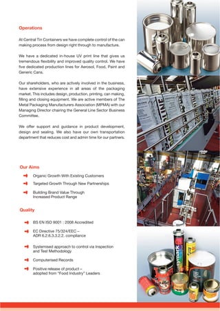 Our Aims
Organic Growth With Existing Customers
Targeted Growth Through New Partnerships
Building Brand Value Through
Increased Product Range
Quality
BS EN ISO 9001 : 2008 Accredited
EC Directive 75/324/EEC –
ADR 6.2.6.3.3.2.2. compliance
Systemised approach to control via Inspection
and Test Methodology
Computerised Records
Positive release of product –
adopted from “Food Industry” Leaders
Operations
At Central Tin Containers we have complete control of the can
making process from design right through to manufacture.
We have a dedicated in-house UV print line that gives us
tremendous ﬂexibility and improved quality control. We have
ﬁve dedicated production lines for Aerosol, Food, Paint and
Generic Cans.
Our shareholders, who are actively involved in the business,
have extensive experience in all areas of the packaging
market. This includes design, production, printing, can making,
ﬁlling and closing equipment. We are active members of The
Metal Packaging Manufacturers Association (MPMA) with our
Managing Director chairing the General Line Sector Business
Committee.
We offer support and guidance in product development,
design and sealing. We also have our own transportation
department that reduces cost and admin time for our partners.
eBooklet Proof2_Layout 1 17/07/2015 08:59 Page 3
 