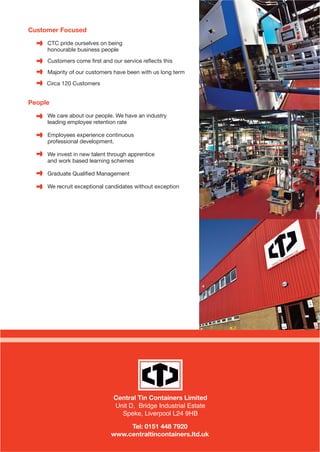 Customer Focused
CTC pride ourselves on being
honourable business people
Customers come ﬁrst and our service reﬂects this
Majority of our customers have been with us long term
Circa 120 Customers
People
We care about our people. We have an industry
leading employee retention rate
Employees experience continuous
professional development.
We invest in new talent through apprentice
and work based learning schemes
Graduate Qualiﬁed Management
We recruit exceptional candidates without exception
Central Tin Containers Limited
Unit D, Bridge Industrial Estate
Speke, Liverpool L24 9HB
Tel: 0151 448 7920
www.centraltincontainers.ltd.uk
eBooklet Proof2_Layout 1 17/07/2015 08:59 Page 4
 