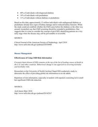 • 40% of individuals with diagnosed diabetes
• 18% of individuals with prediabetes
• 11% of individuals without diabetes or prediabetes
Based on this data, approximately 13 million individuals with undiagnosed diabetes or
prediabetes already have signs of kidney damage and/or reduced kidney function. While
the study could not establish whether the CKD came before the diabetes or the other way
around, researchers say that CKD screening should be extended to prediabetics. One
suggests that it is time to consider the concept of pre-CKD, identifying patients at a very
early stage when the disease may still be preventable or reversible.
SOURCE:
Clinical Journal of the American Society of Nephrology. April 2010
http://www.ncbi.nlm.nih.gov/pubmed/20338960
Disease Management
Effectiveness of Using CHD Risk Information
Coronary heart disease (CHD) remains at the top of the list of leading causes of death in
the U.S. and other countries. Behavioral change is one approach to lowering mortality
and morbidity risks.
Researchers at the University of North Carolina Chapel Hill conducted a study to
determine the effect of providing global risk information to at-risk adults.
Repetition of risk information, especially in tandem with repeated counseling led to small
but significant CHD risk reduction.
SOURCE:
Arch Intern Med. 2010
http://www.ncbi.nlm.nih.gov/pubmed/20142567
 