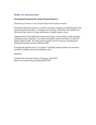 Quality care and measurement
Postsurgical Pneumonia Prevention Program Effective
Pneumonia prevention is a key hospital improvement quality measure.
Pneumonia following surgery is a common occurrence, leading to extended hospital stays
and poorer patient outcomes. A strategy by the Veterans Affairs Palo Alto Health Care
System has been shown to reduce pneumonia in hospital surgical wards.
Implementation of the eight-point intervention strategy which includes cough and deep
breathing exercise, education, twice daily oral hygiene and bed elevation to at least 30
degrees began in 2007. The intervention resulted in an 81% decrease in postsurgical
pneumonia incidence between 2006 and 2008.
Extending the program across VA systems "could help improve patient care and lower
morbidity, mortality and overall healthcare costs."
SOURCE:
Journal of the American College of Surgeons. April 2010
http://www.ncbi.nlm.nih.gov/pubmed/20347742
 