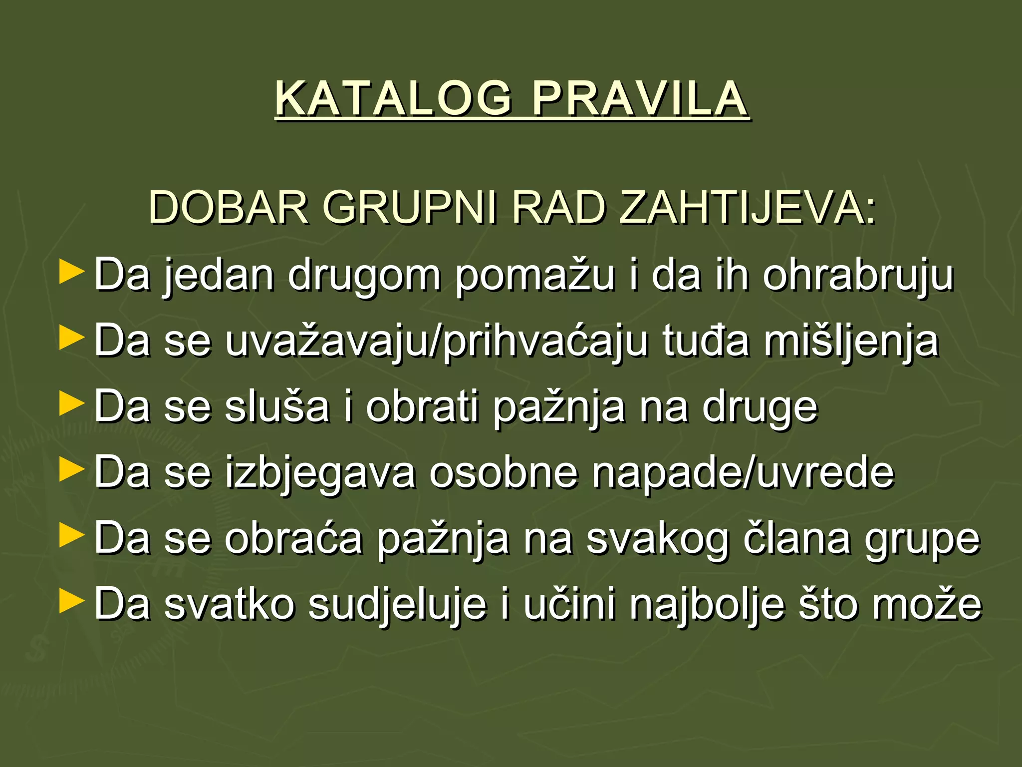KATALOG PRAVILAKATALOG PRAVILA
DOBAR GRUPNI RAD ZAHTIJEVA:DOBAR GRUPNI RAD ZAHTIJEVA:
►Da jedan drugom pomažu i da ih ohrabrujuDa jedan drugom pomažu i da ih ohrabruju
►Da se uvažavaju/prihvaćaju tuđa mišljenjaDa se uvažavaju/prihvaćaju tuđa mišljenja
►Da se sluša i obrati pažnja na drugeDa se sluša i obrati pažnja na druge
►Da se izbjegava osobne napade/uvredeDa se izbjegava osobne napade/uvrede
►Da se obraća pažnja na svakog člana grupeDa se obraća pažnja na svakog člana grupe
►Da svatko sudjeluje i učini najbolje što možeDa svatko sudjeluje i učini najbolje što može
 