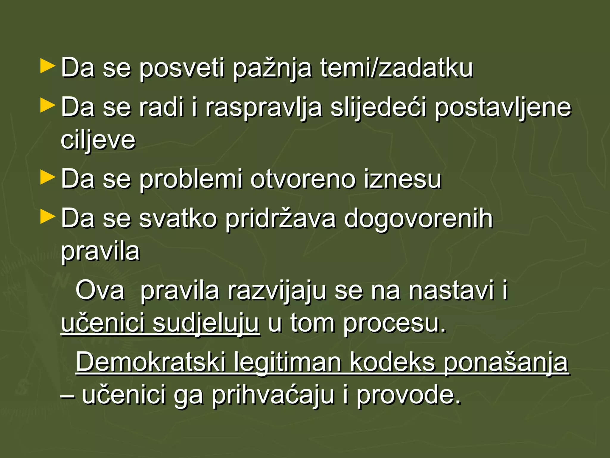 ►Da se posveti pažnja temi/zadatkuDa se posveti pažnja temi/zadatku
►Da se radi i raspravlja slijedeći postavljeneDa se radi i raspravlja slijedeći postavljene
ciljeveciljeve
►Da se problemi otvoreno iznesuDa se problemi otvoreno iznesu
►Da se svatko pridržava dogovorenihDa se svatko pridržava dogovorenih
pravilapravila
Ova pravila razvijaju se na nastavi iOva pravila razvijaju se na nastavi i
učenici sudjelujuučenici sudjeluju u tom procesu.u tom procesu.
Demokratski legitiman kodeks ponašanjaDemokratski legitiman kodeks ponašanja
– učenici ga prihvaćaju i provode.– učenici ga prihvaćaju i provode.
 