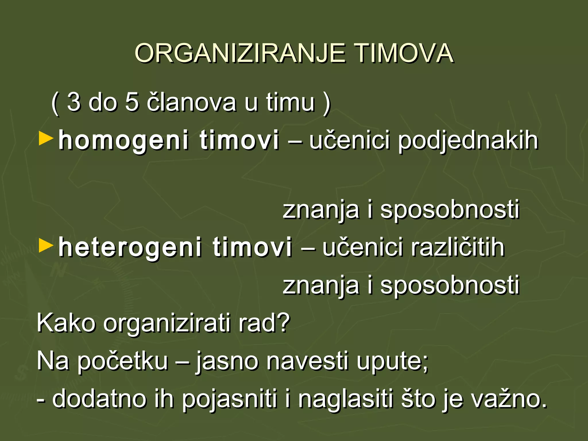 ORGANIZIRANJE TIMOVAORGANIZIRANJE TIMOVA
( 3 do 5 članova u timu )( 3 do 5 članova u timu )
►homogeni timovihomogeni timovi – učenici podjednakih– učenici podjednakih
znanja i sposobnostiznanja i sposobnosti
►heterogeni timoviheterogeni timovi – učenici različitih– učenici različitih
znanja i sposobnostiznanja i sposobnosti
Kako organizirati rad?Kako organizirati rad?
Na početku – jasno navesti upute;Na početku – jasno navesti upute;
- dodatno ih pojasniti i naglasiti što je važno.- dodatno ih pojasniti i naglasiti što je važno.
 