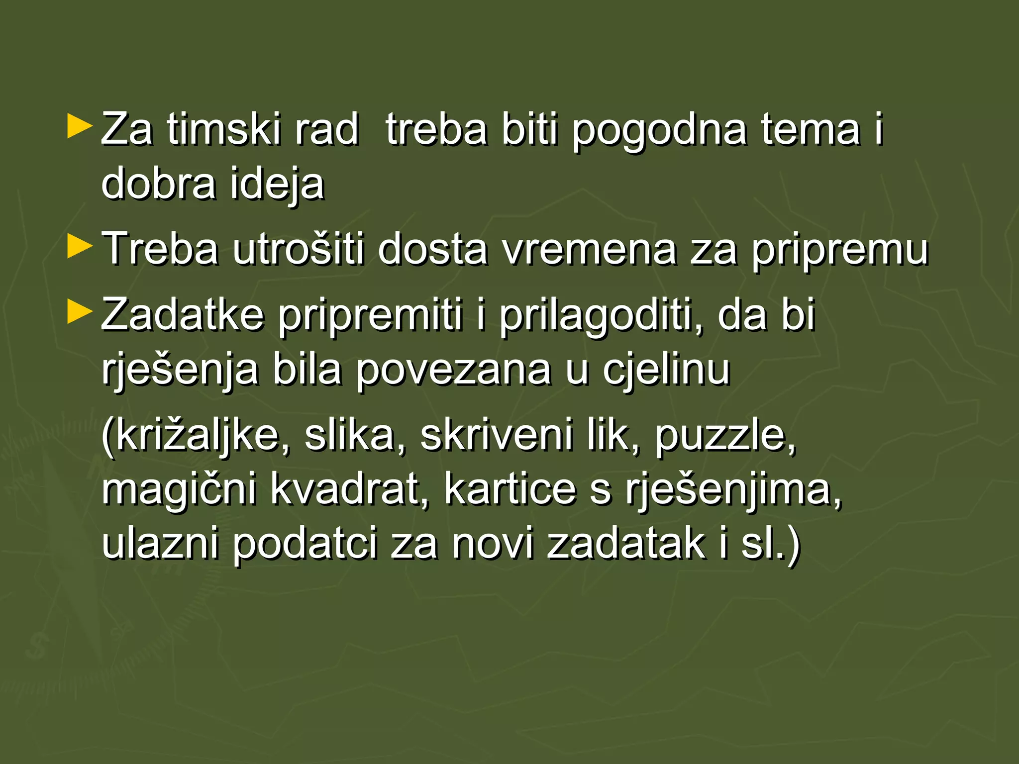 ►Za timski rad treba biti pogodna tema iZa timski rad treba biti pogodna tema i
dobra idejadobra ideja
►Treba utrošiti dosta vremena za pripremuTreba utrošiti dosta vremena za pripremu
►Zadatke pripremiti i prilagoditi, da biZadatke pripremiti i prilagoditi, da bi
rješenja bila povezana u cjelinurješenja bila povezana u cjelinu
(križaljke, slika, skriveni lik, puzzle,(križaljke, slika, skriveni lik, puzzle,
magični kvadrat, kartice s rješenjima,magični kvadrat, kartice s rješenjima,
ulazni podatci za novi zadatak i sl.)ulazni podatci za novi zadatak i sl.)
 