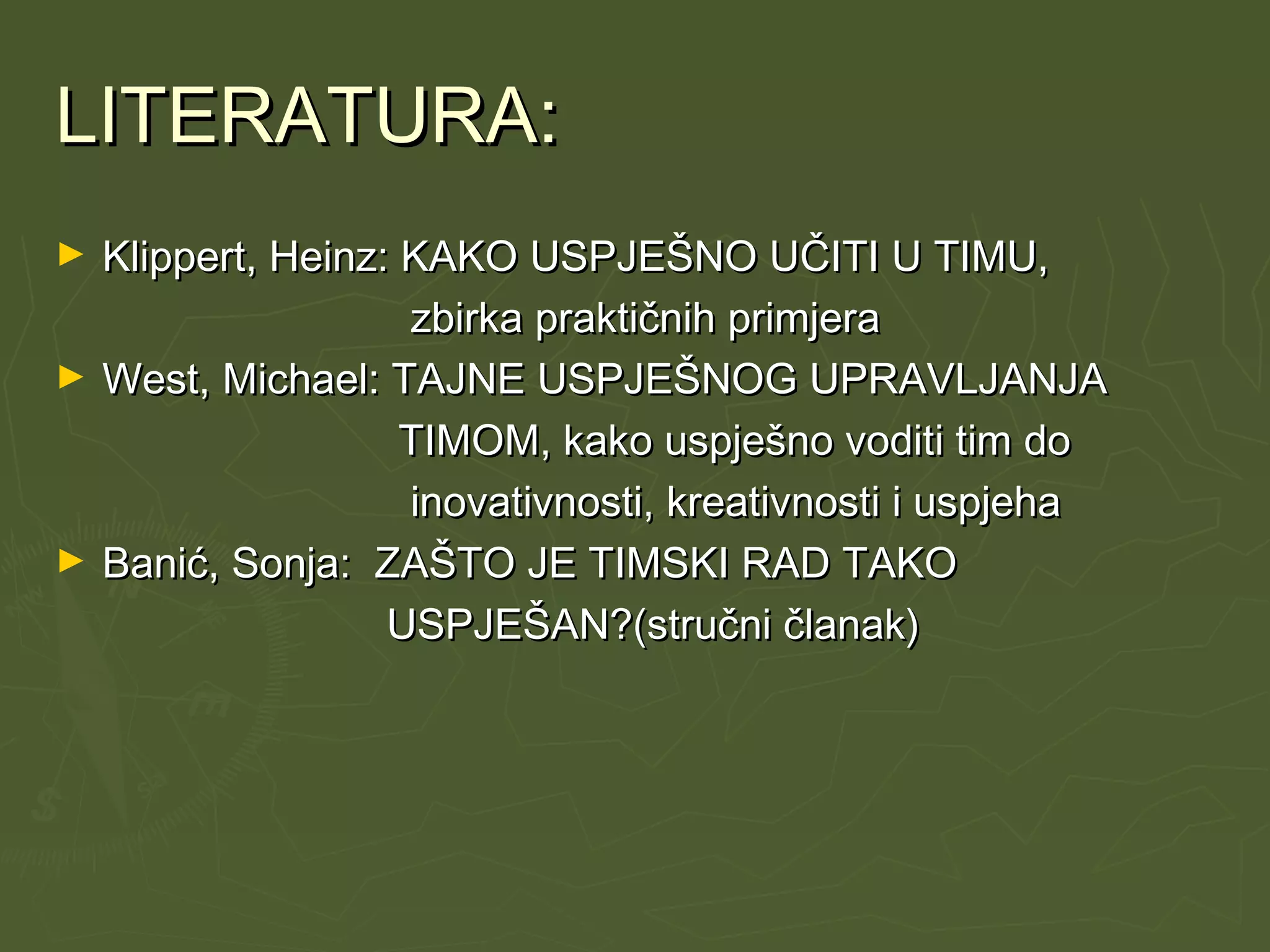 LITERATURA:LITERATURA:
► Klippert, Heinz: KAKO USPJEŠNO UČITI U TIMU,Klippert, Heinz: KAKO USPJEŠNO UČITI U TIMU,
zbirka praktičnih primjerazbirka praktičnih primjera
► West, Michael: TAJNE USPJEŠNOG UPRAVLJANJAWest, Michael: TAJNE USPJEŠNOG UPRAVLJANJA
TIMOM, kako uspješno voditi tim doTIMOM, kako uspješno voditi tim do
inovativnosti, kreativnosti i uspjehainovativnosti, kreativnosti i uspjeha
► Banić, Sonja: ZAŠTO JE TIMSKI RAD TAKOBanić, Sonja: ZAŠTO JE TIMSKI RAD TAKO
USPJEŠAN?(stručni članak)USPJEŠAN?(stručni članak)
 