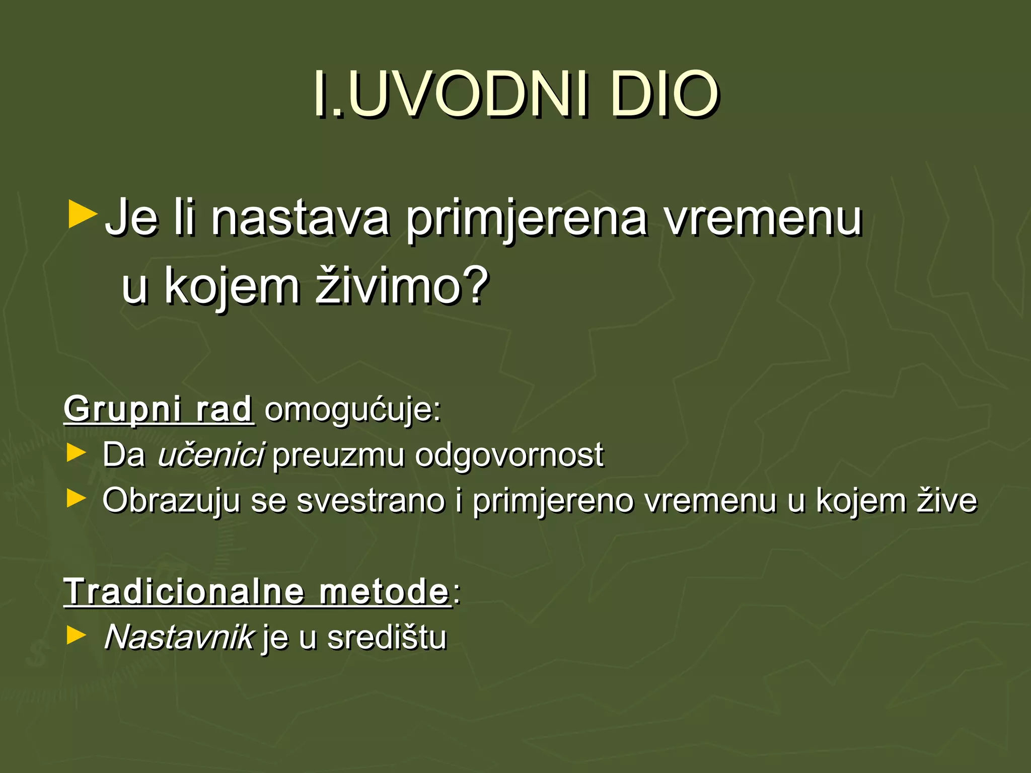 I.UVODNI DIOI.UVODNI DIO
►Je li nastava primjerena vremenuJe li nastava primjerena vremenu
u kojem živimo?u kojem živimo?
Grupni radGrupni rad omogućuje:omogućuje:
► DaDa učeniciučenici preuzmu odgovornostpreuzmu odgovornost
► Obrazuju se svestrano i primjereno vremenu u kojem živeObrazuju se svestrano i primjereno vremenu u kojem žive
Tradicionalne metodeTradicionalne metode ::
► NastavnikNastavnik je u središtuje u središtu
 