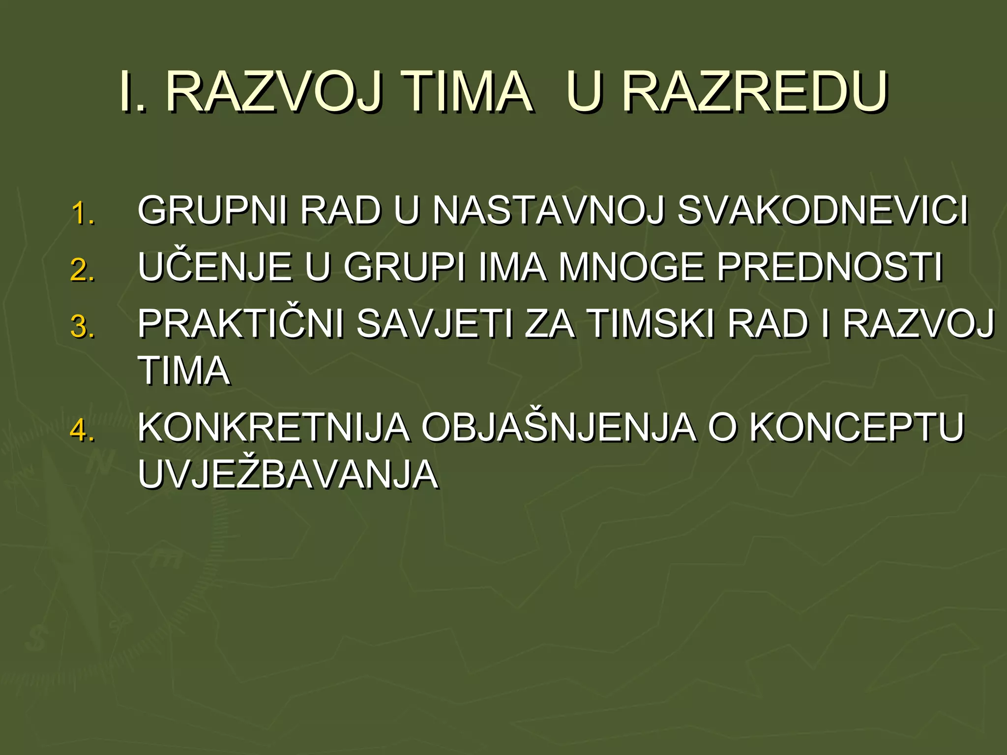 I. RAZVOJ TIMA U RAZREDUI. RAZVOJ TIMA U RAZREDU
1.1. GRUPNI RAD U NASTAVNOJ SVAKODNEVICIGRUPNI RAD U NASTAVNOJ SVAKODNEVICI
2.2. UČENJE U GRUPI IMA MNOGE PREDNOSTIUČENJE U GRUPI IMA MNOGE PREDNOSTI
3.3. PRAKTIČNI SAVJETI ZA TIMSKI RAD I RAZVOJPRAKTIČNI SAVJETI ZA TIMSKI RAD I RAZVOJ
TIMATIMA
4.4. KONKRETNIJA OBJAŠNJENJA O KONCEPTUKONKRETNIJA OBJAŠNJENJA O KONCEPTU
UVJEŽBAVANJAUVJEŽBAVANJA
 