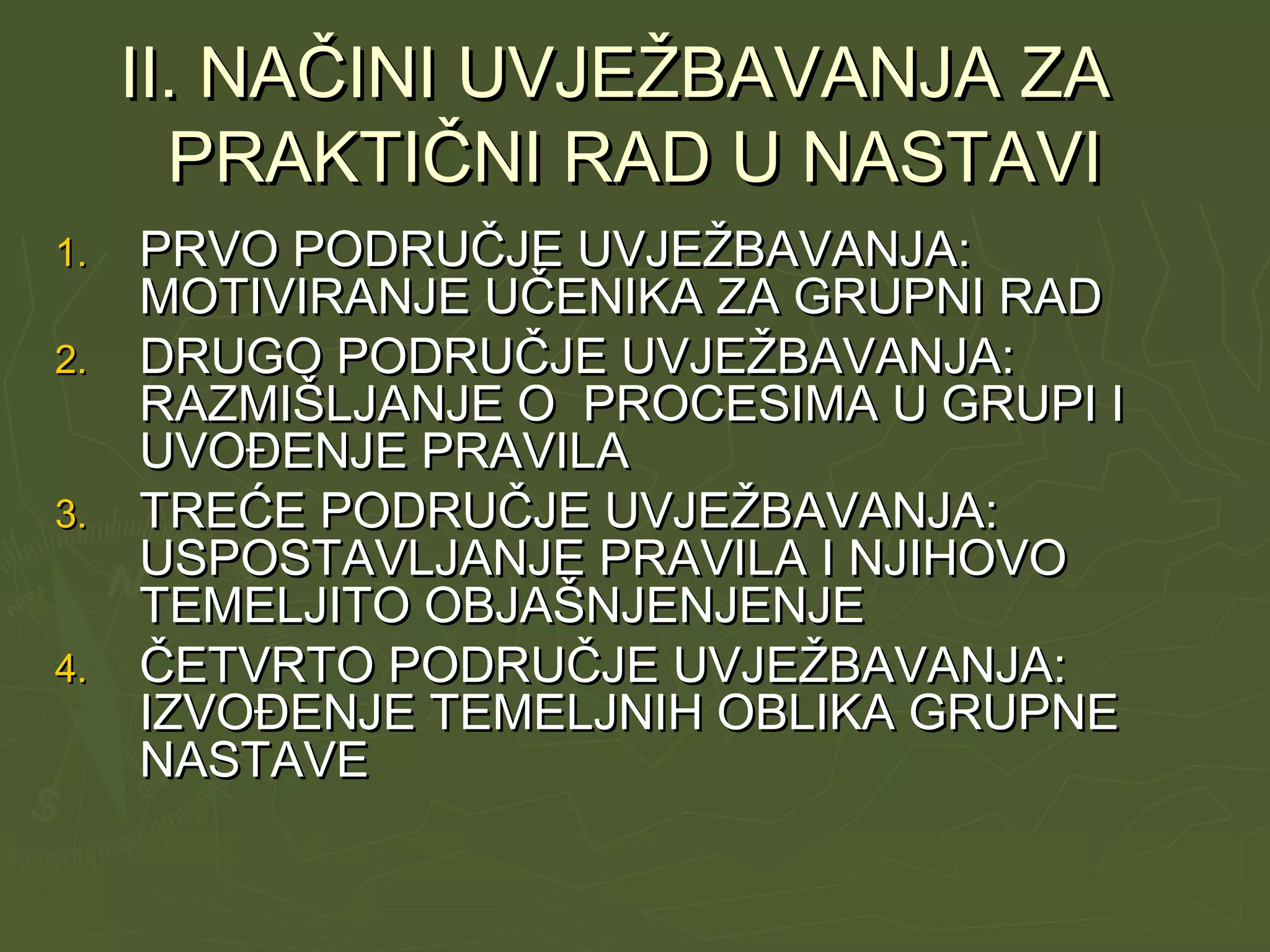 II. NAČINI UVJEŽBAVANJA ZAII. NAČINI UVJEŽBAVANJA ZA
PRAKTIČNI RAD U NASTAVIPRAKTIČNI RAD U NASTAVI
1.1. PRVO PODRUČJE UVJEŽBAVANJA:PRVO PODRUČJE UVJEŽBAVANJA:
MOTIVIRANJE UČENIKA ZA GRUPNI RADMOTIVIRANJE UČENIKA ZA GRUPNI RAD
2.2. DRUGO PODRUČJE UVJEŽBAVANJA:DRUGO PODRUČJE UVJEŽBAVANJA:
RAZMIŠLJANJE O PROCESIMA U GRUPI IRAZMIŠLJANJE O PROCESIMA U GRUPI I
UVOĐENJE PRAVILAUVOĐENJE PRAVILA
3.3. TREĆE PODRUČJE UVJEŽBAVANJA:TREĆE PODRUČJE UVJEŽBAVANJA:
USPOSTAVLJANJE PRAVILA I NJIHOVOUSPOSTAVLJANJE PRAVILA I NJIHOVO
TEMELJITO OBJAŠNJENJENJETEMELJITO OBJAŠNJENJENJE
4.4. ČETVRTO PODRUČJE UVJEŽBAVANJA:ČETVRTO PODRUČJE UVJEŽBAVANJA:
IZVOĐENJE TEMELJNIH OBLIKA GRUPNEIZVOĐENJE TEMELJNIH OBLIKA GRUPNE
NASTAVENASTAVE
 