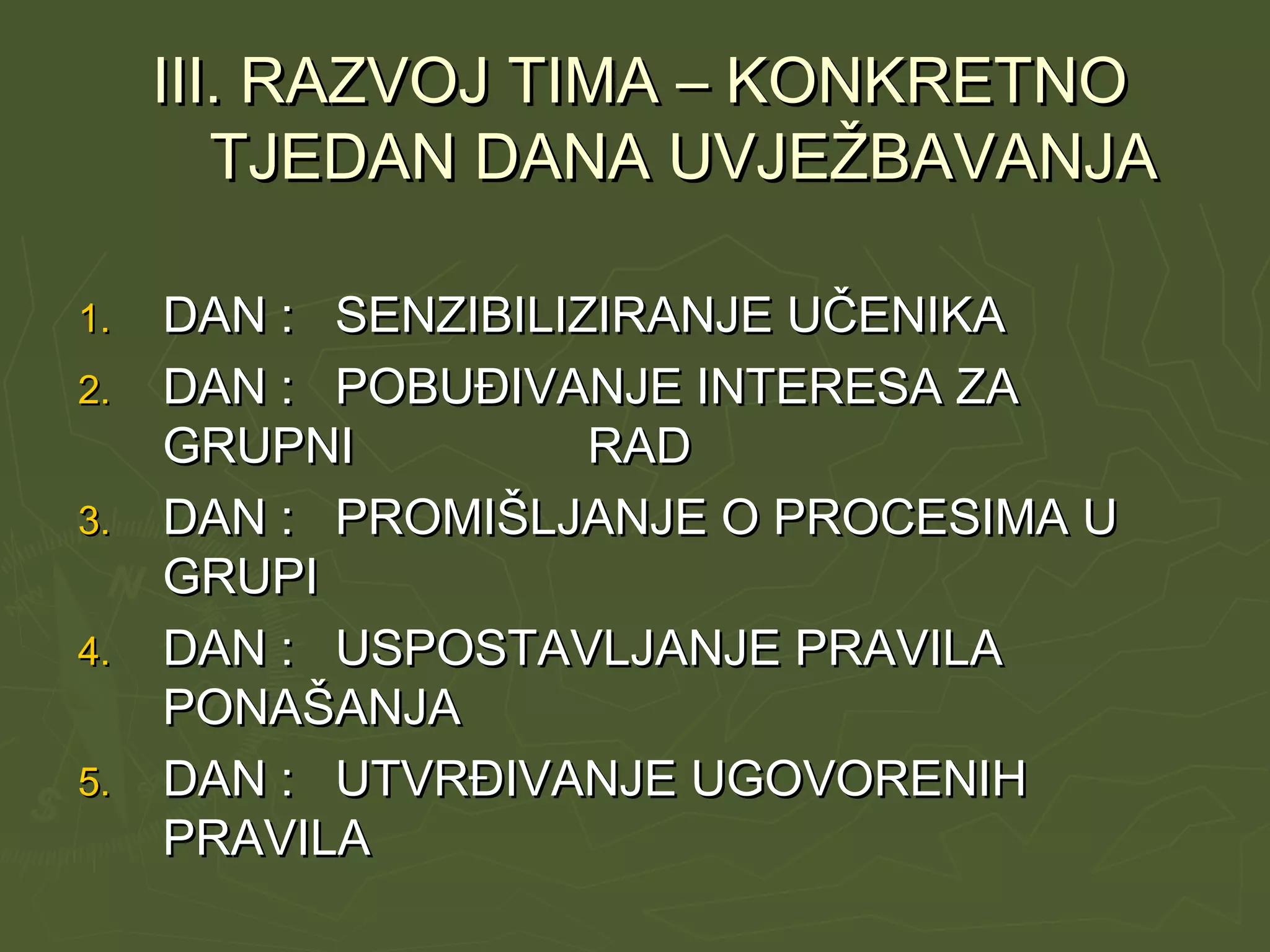 III. RAZVOJ TIMA – KONKRETNOIII. RAZVOJ TIMA – KONKRETNO
TJEDAN DANA UVJEŽBAVANJATJEDAN DANA UVJEŽBAVANJA
1.1. DAN : SENZIBILIZIRANJE UČENIKADAN : SENZIBILIZIRANJE UČENIKA
2.2. DAN : POBUĐIVANJE INTERESA ZADAN : POBUĐIVANJE INTERESA ZA
GRUPNI RADGRUPNI RAD
3.3. DAN : PROMIŠLJANJE O PROCESIMA UDAN : PROMIŠLJANJE O PROCESIMA U
GRUPIGRUPI
4.4. DAN : USPOSTAVLJANJE PRAVILADAN : USPOSTAVLJANJE PRAVILA
PONAŠANJAPONAŠANJA
5.5. DAN : UTVRĐIVANJE UGOVORENIHDAN : UTVRĐIVANJE UGOVORENIH
PRAVILAPRAVILA
 