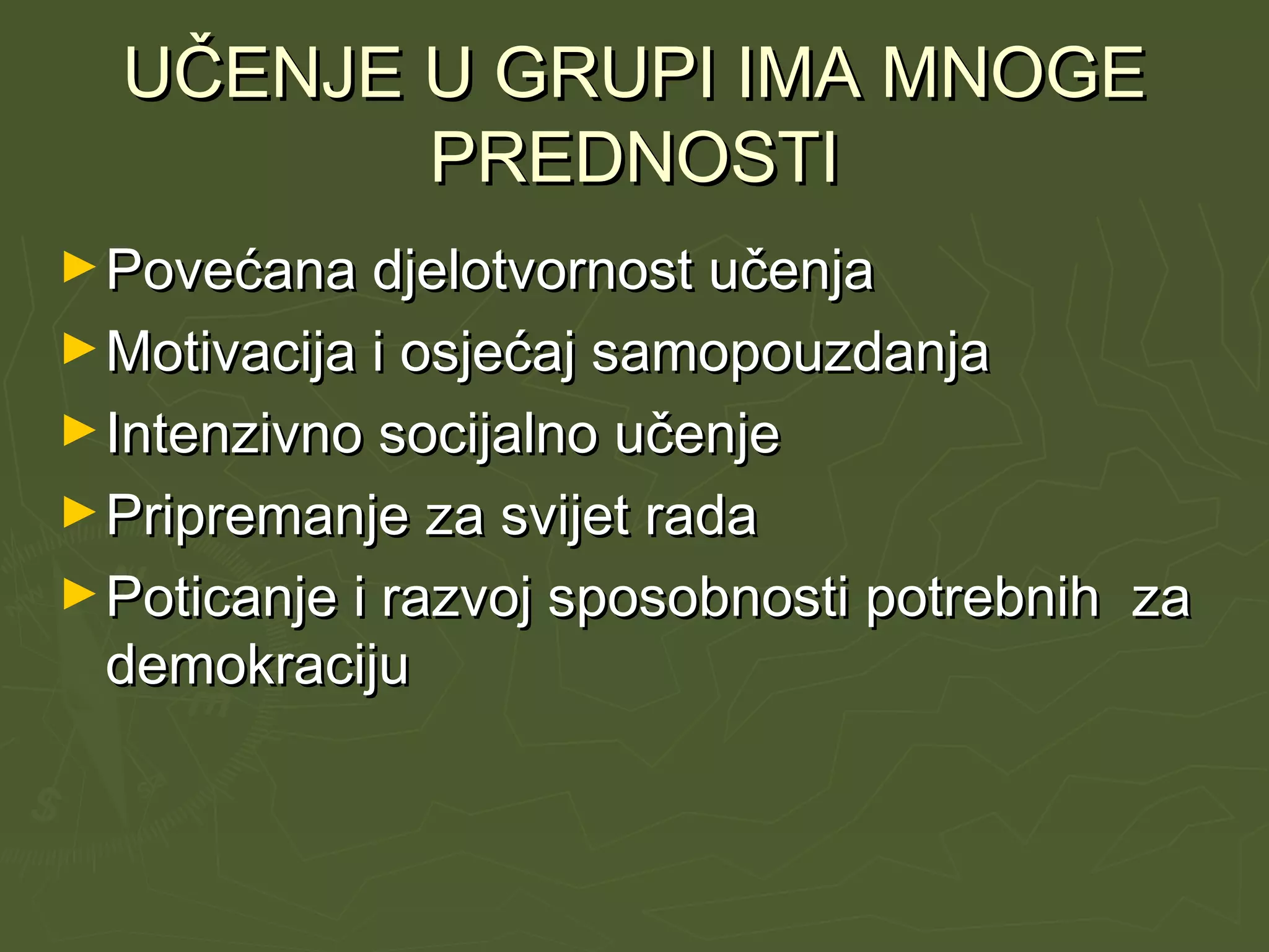 UČENJE U GRUPI IMA MNOGEUČENJE U GRUPI IMA MNOGE
PREDNOSTIPREDNOSTI
►Povećana djelotvornost učenjaPovećana djelotvornost učenja
►Motivacija i osjećaj samopouzdanjaMotivacija i osjećaj samopouzdanja
►Intenzivno socijalno učenjeIntenzivno socijalno učenje
►Pripremanje za svijet radaPripremanje za svijet rada
►Poticanje i razvoj sposobnosti potrebnih zaPoticanje i razvoj sposobnosti potrebnih za
demokracijudemokraciju
 