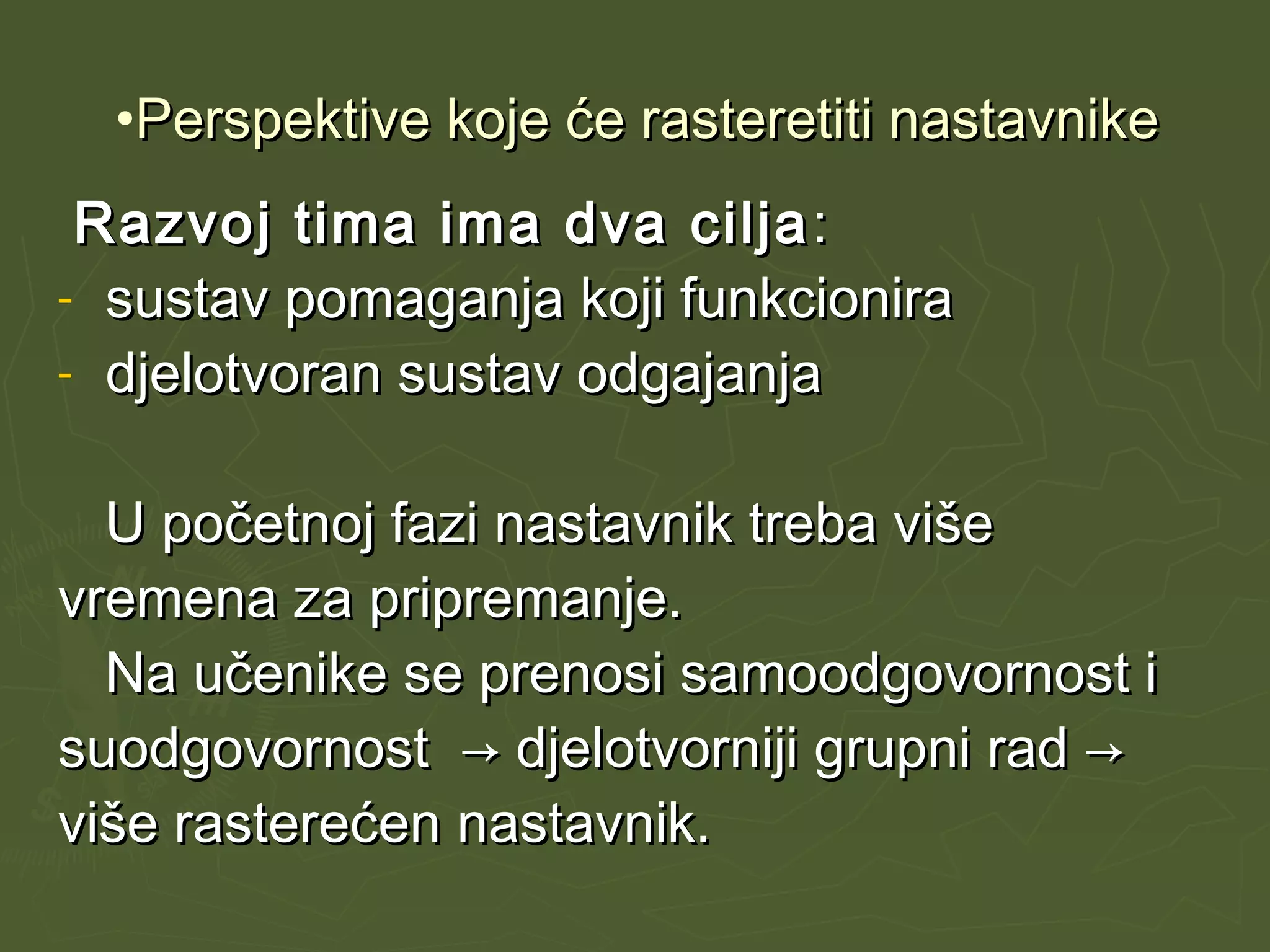 •Perspektive koje će rasteretiti nastavnikePerspektive koje će rasteretiti nastavnike
Razvoj tima ima dva ciljaRazvoj tima ima dva cilja ::
- sustav pomaganja koji funkcionirasustav pomaganja koji funkcionira
- djelotvoran sustav odgajanjadjelotvoran sustav odgajanja
U početnoj fazi nastavnik treba višeU početnoj fazi nastavnik treba više
vremena za pripremanje.vremena za pripremanje.
Na učenike se prenosi samoodgovornost iNa učenike se prenosi samoodgovornost i
suodgovornost → djelotvorniji grupni rad →suodgovornost → djelotvorniji grupni rad →
više rasterećen nastavnik.više rasterećen nastavnik.
 