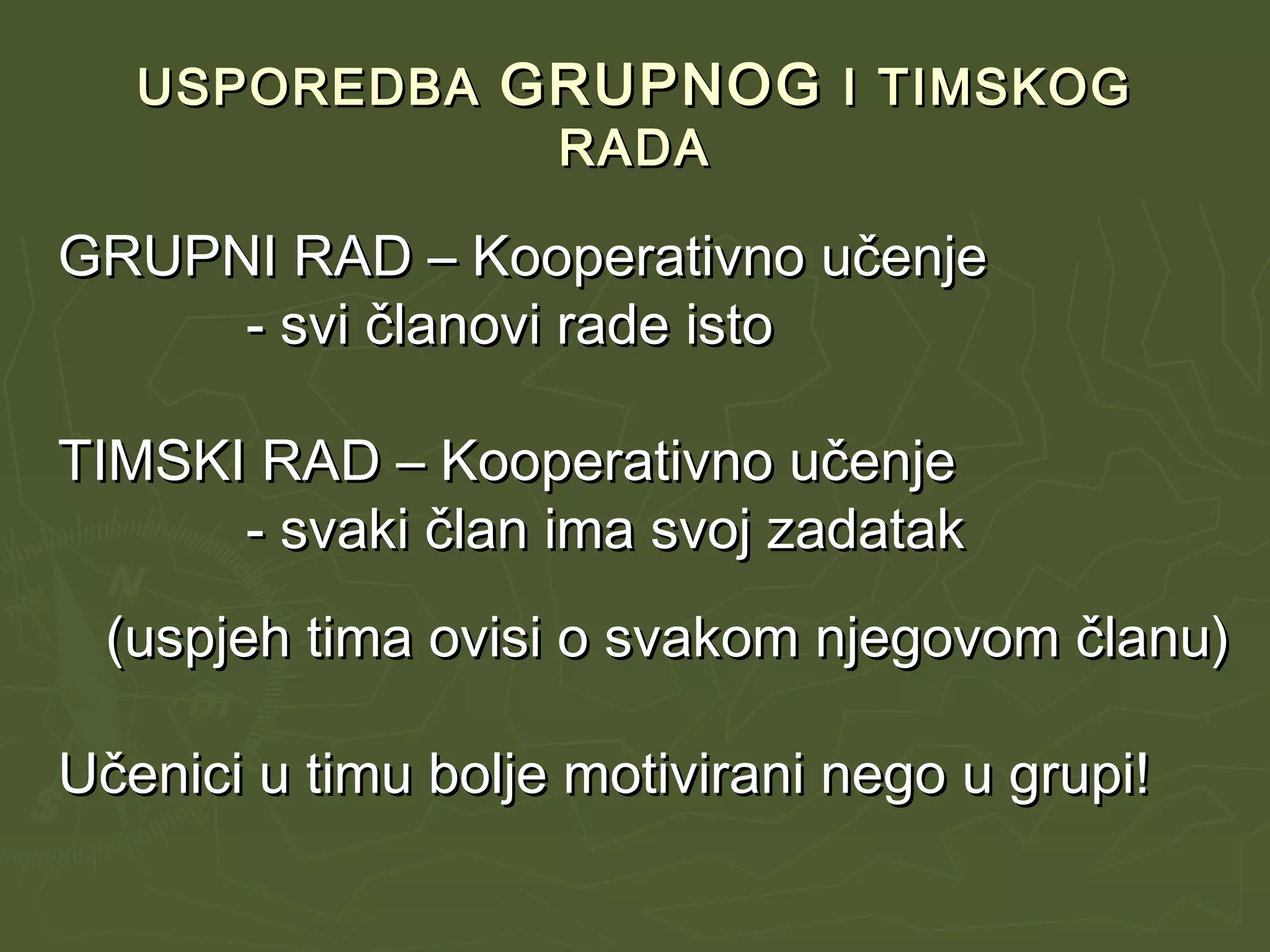 USPOREDBAUSPOREDBA GRUPNOGGRUPNOG I TIMSKOGI TIMSKOG
RADARADA
GRUPNI RAD – Kooperativno učenjeGRUPNI RAD – Kooperativno učenje
- svi članovi rade isto- svi članovi rade isto
TIMSKI RAD – Kooperativno učenjeTIMSKI RAD – Kooperativno učenje
- svaki član ima svoj zadatak- svaki član ima svoj zadatak
(uspjeh tima ovisi o svakom njegovom članu)(uspjeh tima ovisi o svakom njegovom članu)
Učenici u timu bolje motivirani nego u grupi!Učenici u timu bolje motivirani nego u grupi!
 