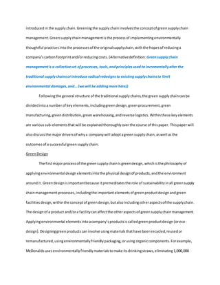 introducedinthe supplychain.Greeningthe supplychaininvolvesthe conceptof greensupplychain
management. Greensupplychainmanagementisthe processof implementingenvironmentally
thoughtful practicesintothe processesof the originalsupplychain,withthe hopesof reducinga
company’scarbonfootprintand/orreducingcosts. (Alternativedefinition: Greensupplychain
managementis a collectiveset ofprocesses, tools,andprinciplesused to incrementallyalter the
traditional supplychainsorintroduce radical redesignsto existingsupplychainsto limit
environmental damages,and… (wewill be addingmore here))
Followingthe general structure of the traditionalsupplychains,the greensupplychaincanbe
dividedintoanumberof keyelements,includinggreendesign,greenprocurement,green
manufacturing,greendistribution,greenwarehousing,andreverse logistics.Withinthese keyelements
are varioussub-elementsthatwill be explainedthoroughlyoverthe course of thispaper. Thispaperwill
alsodiscussthe majordriversof whya companywill adoptagreensupplychain,aswell asthe
outcomesof a successful greensupplychain.
GreenDesign
The firstmajor processof the greensupplychainisgreendesign, whichisthe philosophyof
applyingenvironmental designelementsintothe physical designof products,andthe environment
aroundit. Greendesignisimportantbecause itpremeditatesthe role of sustainabilityinall greensupply
chainmanagementprocesses,includingthe importantelementsof greenproductdesignandgreen
facilitiesdesign,withinthe conceptof greendesign,butalsoincludingotheraspectsof the supplychain.
The designof a product and/ora facilitycanaffectthe otheraspectsof greensupplychainmanagement.
Applyingenvironmental elementsintoacompany’sproductsiscalledgreenproductdesign(oreco-
design). Designinggreenproductscaninvolve usingmaterialsthathave beenrecycled,reusedor
remanufactured,usingenvironmentallyfriendlypackaging,orusing organiccomponents.Forexample,
McDonaldsusesenvironmentallyfriendlymaterialstomake itsdrinkingstraws,eliminating1,000,000
 