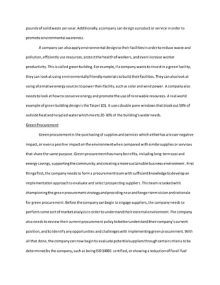 poundsof solidwaste peryear.Additionally,acompanycan designaproduct or service inorderto
promote environmentalawareness.
A companycan alsoapplyenvironmental designtotheirfacilitiesinordertoreduce waste and
pollution,efficientlyuse resources,protectthe healthof workers,andevenincrease worker
productivity. Thisiscalledgreenbuilding.Forexample,if acompanywantsto investina greenfacility,
theycan lookat usingenvironmentallyfriendlymaterialstobuildtheirfacilities.Theycanalsolookat
usingalternative energysourcestopowertheirfacility,suchassolarandwindpower. A companyalso
needstolookat howto conserve energyandpromote the use of renewable resources. A real world
example of greenbuildingdesignisthe Taipei 101. It usesdouble pane windowsthatblockout50% of
outside heatandrecycledwaterwhichmeets20-30% of the building’swaterneeds.
GreenProcurement
Greenprocurementisthe purchasingof suppliesandserviceswhicheitherhasa lessernegative
impact,or evena positive impact onthe environmentwhencomparedwithsimilarsuppliesorservices
that share the same purpose.Greenprocurementhasmanybenefits,includinglong-termcostand
energysavings,supportingthe community,andcreatingamore sustainable businessenvironment. First
thingsfirst, the companyneedsto forma procurementteamwithsufficientknowledgetodevelopan
implementationapproachtoevaluate andselectprospectingsuppliers. Thisteamistaskedwith
championingthe greenprocurementstrategyandprovidingnearandlongertermvisionandrationale
for greenprocurement. Before the companycanbegintoengage suppliers,the companyneedsto
performsome sortof marketanalysisinordertounderstandtheirexternalenvironment.The company
alsoneedstoreviewtheircurrentprocurementpolicy tobetterunderstandtheircompany’scurrent
position,andto identifyany opportunities andchallengeswithimplementinggreenprocurement.With
all that done,the companycan nowbeginto evaluate potentialsuppliersthroughcertaincriteriatobe
determinedbythe company,suchas beingISO14001 certified,orshowingareductionof fossil fuel
 