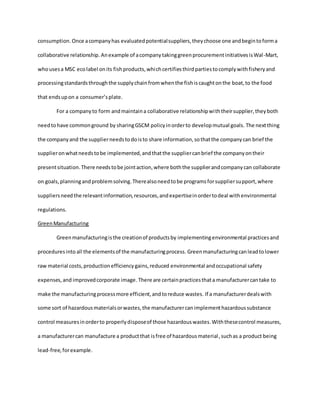 consumption. Once acompanyhas evaluatedpotentialsuppliers,theychoose one andbegintoforma
collaborative relationship. Anexample of acompanytakinggreenprocurementinitiativesisWal-Mart,
whousesa MSC ecolabel onits fishproducts,whichcertifiesthirdpartiestocomplywithfisheryand
processingstandardsthroughthe supplychainfromwhenthe fishiscaughtonthe boat,to the food
that endsupon a consumer’splate.
For a companyto form andmaintaina collaborative relationshipwiththeirsupplier,theyboth
needtohave commonground by sharingGSCM policyinorderto developmutual goals. The nextthing
the companyand the supplierneedstodoisto share information,sothatthe companycan brief the
supplieronwhatneedstobe implemented,andthatthe suppliercanbrief the companyontheir
presentsituation.There needstobe jointaction,where boththe supplierandcompanycan collaborate
on goals,planningandproblemsolving.Therealsoneedtobe programsforsuppliersupport,where
suppliersneedthe relevantinformation,resources,andexpertiseinordertodeal withenvironmental
regulations.
GreenManufacturing
Greenmanufacturingisthe creationof productsby implementingenvironmental practicesand
proceduresinto all the elementsof the manufacturingprocess. Greenmanufacturingcanleadtolower
raw material costs,productionefficiencygains,reduced environmental andoccupational safety
expenses,and improvedcorporate image. There are certainpracticesthata manufacturercantake to
make the manufacturingprocessmore efficient,andtoreduce wastes. If a manufacturerdealswith
some sort of hazardousmaterialsorwastes,the manufacturercanimplementhazardoussubstance
control measuresinorderto properlydisposeof those hazardouswastes.Withthesecontrol measures,
a manufacturercan manufacture a productthat isfree of hazardousmaterial,suchas a product being
lead-free,forexample.
 