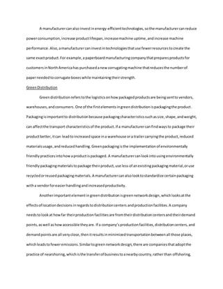 A manufacturercanalso investinenergy-efficienttechnologies,so the manufacturercanreduce
powerconsumption,increase productlifespan,increasemachine uptime, andincrease machine
performance.Also,amanufacturercaninvestintechnologiesthatuse fewerresourcestocreate the
same exactproduct.For example,a paperboardmanufacturingcompanythatpreparesproductsfor
customersinNorthAmericahas purchasedanew corrugatingmachine thatreducesthe numberof
paperneededtocorrugate boxeswhile maintainingtheirstrength.
GreenDistribution
Green distributionreferstothe logisticsonhow packagedproductsare beingsentto vendors,
warehouses,andconsumers.One of the firstelementsingreendistributionispackagingthe product.
Packagingisimportantto distributionbecause packagingcharacteristicssuchassize,shape,andweight,
can affectthe transport characteristicsof the product.If a manufacturercanfindwaysto package their
productbetter,itcan leadtoincreasedspace ina warehouse ora trailercarryingthe product,reduced
materialsusage,andreducedhandling.Greenpackagingisthe implementationof environmentally
friendlypracticesintohowaproductispackaged. A manufacturercanlookintousingenvironmentally
friendlypackagingmaterialstopackage theirproduct,use less of anexistingpackagingmaterial,oruse
recycledorreusedpackagingmaterials.A manufacturercanalsolooktostandardize certainpackaging
witha vendorforeasierhandlingandincreasedproductivity.
Anotherimportantelementin greendistributionisgreennetworkdesign,whichlooksatthe
effectsof locationdecisionsinregardstodistributioncenters andproductionfacilities.A company
needstolookat howfar theirproductionfacilitiesare fromtheirdistributioncentersandtheirdemand
points,aswell ashowaccessible theyare. If a company’sproductionfacilities,distributioncenters,and
demandpointsare all veryclose,thenitresultsinminimizedtransportationbetweenall those places,
whichleadstofeweremissions.Similartogreen networkdesign,there are companiesthatadoptthe
practice of nearshoring,whichisthe transferof businesstoanearbycountry,rather than offshoring,
 