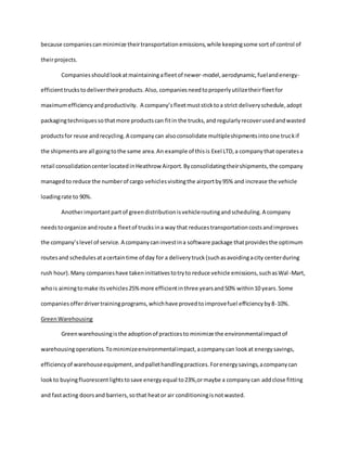 because companiescanminimize theirtransportationemissions,while keepingsome sortof control of
theirprojects.
Companiesshouldlookatmaintainingafleetof newer-model,aerodynamic,fuelandenergy-
efficienttruckstodelivertheirproducts.Also, companiesneedtoproperlyutilizetheirfleetfor
maximumefficiencyandproductivity. A company’s fleetmuststicktoa strict deliveryschedule,adopt
packagingtechniquessothatmore productscan fitin the trucks,and regularlyrecoverusedandwasted
productsfor reuse andrecycling.A companycan alsoconsolidate multipleshipmentsintoone truckif
the shipmentsare all goingtothe same area.An example of thisis Exel LTD,a companythat operatesa
retail consolidationcenterlocatedinHeathrow Airport.Byconsolidatingtheirshipments,the company
managedto reduce the numberof cargo vehiclesvisitingthe airportby95% and increase the vehicle
loadingrate to 90%.
Anotherimportantpartof greendistributionisvehicleroutingandscheduling.A company
needstoorganize androute a fleetof trucksina way that reducestransportationcostsandimproves
the company’slevel of service. A companycaninvestina software package thatprovidesthe optimum
routesand schedulesatacertaintime of day for a deliverytruck(suchasavoidingacity centerduring
rush hour).Many companieshave takeninitiativestotryto reduce vehicle emissions,suchasWal-Mart,
whois aimingtomake itsvehicles25%more efficientinthree yearsand50% within10 years.Some
companiesofferdrivertrainingprograms,whichhave provedtoimprovefuel efficiencyby8-10%.
GreenWarehousing
Greenwarehousingisthe adoptionof practicesto minimize the environmentalimpactof
warehousingoperations.Tominimizeenvironmentalimpact,acompanycan lookat energysavings,
efficiencyof warehouseequipment,andpallethandlingpractices.Forenergysavings,acompanycan
lookto buyingfluorescentlightstosave energy equal to23%,ormaybe a companycan addclose fitting
and fastacting doorsand barriers,sothat heator air conditioningisnotwasted.
 