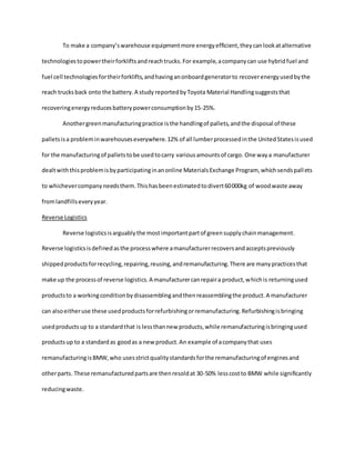 To make a company’swarehouse equipmentmore energyefficient,theycanlookatalternative
technologiestopowertheirforkliftsandreachtrucks.For example,acompanycan use hybridfuel and
fuel cell technologiesfortheirforklifts,andhavinganonboardgeneratorto recoverenergyusedbythe
reach trucksback onto the battery.A study reportedbyToyota Material Handlingsuggeststhat
recoveringenergyreducesbatterypowerconsumptionby15-25%.
Anothergreenmanufacturingpractice isthe handlingof pallets,andthe disposal of these
palletsisa probleminwarehouseseverywhere.12% of all lumberprocessedinthe UnitedStatesisused
for the manufacturingof palletstobe usedtocarry variousamountsof cargo. One waya manufacturer
dealtwiththisproblemisbyparticipatinginanonline MaterialsExchange Program, whichsendspallets
to whichevercompanyneedsthem.Thishasbeenestimatedtodivert60000kg of woodwaste away
fromlandfillseveryyear.
Reverse Logistics
Reverse logisticsisarguablythe mostimportantpartof greensupplychainmanagement.
Reverse logisticsisdefinedasthe processwhere amanufacturerrecoversandacceptspreviously
shippedproductsforrecycling,repairing,reusing,andremanufacturing.There are manypracticesthat
make up the processof reverse logistics.A manufacturercanrepaira product,whichis returningused
productsto a workingconditionbydisassemblingandthenreassemblingthe product.A manufacturer
can alsoeitheruse these usedproductsforrefurbishingorremanufacturing.Refurbishingisbringing
usedproductsup to a standardthat is lessthannew products,while remanufacturingisbringingused
productsup to a standardas goodas a new product.An example of acompanythat uses
remanufacturingisBMW,who usesstrictqualitystandardsforthe remanufacturingof enginesand
otherparts. These remanufacturedpartsare thenresoldat 30-50% lesscostto BMW while significantly
reducingwaste.
 