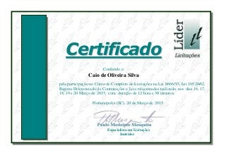 CCeerrttiiffiiccaaddoo
Conferido a:
Caio de Oliveira Silva
pela participação no Curso de Completo de Licitações na Lei 8666/93, Lei 10520/02,
Regime Diferenciado de Contratações e Leis relacionadas realizado nos dias 16, 17,
18, 19 e 20 Março de 2015, com duração de 12 hora e 30 minutos.
Florianópolis (SC), 20 de Março de 2015.
Especialista em Licitações
Instrutor
 