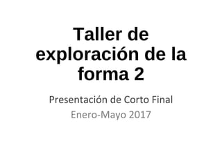 Taller de
exploración de la
forma 2
Presentación de Corto Final
Enero-Mayo 2017
 