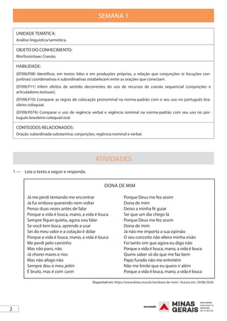 2
SEMANA 1
UNIDADE TEMÁTICA:
Análise linguística/semiótica.
OBJETO DO CONHECIMENTO:
Morfossintaxe; Coesão.
HABILIDADE:
(EF09LP08) Identificar, em textos lidos e em produções próprias, a relação que conjunções (e locuções con-
juntivas) coordenativas e subordinativas estabelecem entre as orações que conectam.
(EF09LP11) Inferir efeitos de sentido decorrentes do uso de recursos de coesão sequencial (conjunções e
articuladores textuais).
(EF09LP10) Comparar as regras de colocação pronominal na norma-padrão com o seu uso no português bra-
sileiro coloquial.
(EF09LP07A) Comparar o uso de regência verbal e regência nominal na norma-padrão com seu uso no por-
tuguês brasileiro coloquial oral.
CONTEÚDOS RELACIONADOS:
Oração subordinada substantiva; conjunções; regência nominal e verbal.
ATIVIDADES
1 —	 Leia o texto a seguir e responda.
DONA DE MIM
Já me perdi tentando me encontrar
Já fui embora querendo nem voltar
Penso duas vezes antes de falar
Porque a vida é louca, mano, a vida é louca
Sempre fiquei quieta, agora vou falar
Se você tem boca, aprende a usar
Sei do meu valor e a cotação é dólar
Porque a vida é louca, mano, a vida é louca
Me perdi pelo caminho
Mas não paro, não
Já chorei mares e rios
Mas não afogo não
Sempre dou o meu jeitin
É bruto, mas é com carin
Porque Deus me fez assim
Dona de mim
Deixo a minha fé guiar
Sei que um dia chego lá
Porque Deus me fez assim
Dona de mim
Já não me importa a sua opinião
O seu conceito não altera minha visão
Foi tanto sim que agora eu digo não
Porque a vida é louca, mano, a vida é louca
Quero saber só do que me faz bem
Papo furado não me entretém
Não me limite que eu quero ir além
Porque a vida é louca, mano, a vida é louca
Disponível em: https://www.letras.mus.br/iza/dona-de-mim/. Acesso em: 29/06/2020.
 