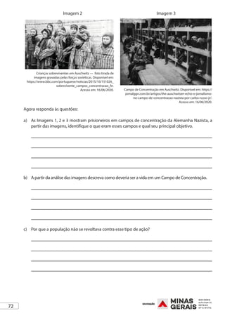 72
Crianças sobreviventes em Auschwitz — foto tirada de
imagens gravadas pelas forças soviéticas. Disponível em:
https://www.bbc.com/portuguese/noticias/2015/10/151026_
sobrevivente_campos_concentracao_fn.
Acesso em: 16/06/2020.
Imagem 2
Campo de Concentração em Auschwitz. Disponível em: https://
jornalggn.com.br/artigos/the-auschwitzer-echo-o-jornalismo-
no-campo-de-concentracao-nazista-por-carlos-russo-jr/.
Acesso em: 16/06/2020.
Imagem 3
Agora responda às questões:
a)	 As Imagens 1, 2 e 3 mostram prisioneiros em campos de concentração da Alemanha Nazista, a
partir das imagens, identifique o que eram esses campos e qual seu principal objetivo.
b)	 A partir da análise das imagens descreva como deveria ser a vida em um Campo de Concentração.
c)	 Por que a população não se revoltava contra esse tipo de ação?
 