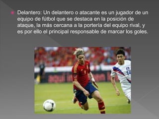  Delantero: Un delantero o atacante es un jugador de un
equipo de fútbol que se destaca en la posición de
ataque, la más cercana a la portería del equipo rival, y
es por ello el principal responsable de marcar los goles.
 