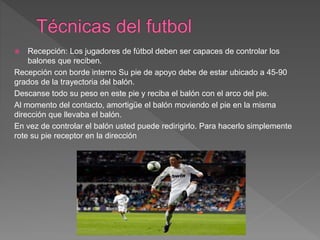  Recepción: Los jugadores de fútbol deben ser capaces de controlar los
balones que reciben.
Recepción con borde interno Su pie de apoyo debe de estar ubicado a 45-90
grados de la trayectoria del balón.
Descanse todo su peso en este pie y reciba el balón con el arco del pie.
Al momento del contacto, amortigüe el balón moviendo el pie en la misma
dirección que llevaba el balón.
En vez de controlar el balón usted puede redirigirlo. Para hacerlo simplemente
rote su pie receptor en la dirección
 