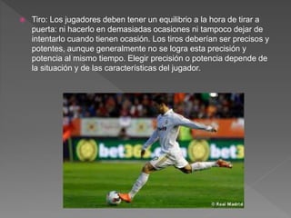  Tiro: Los jugadores deben tener un equilibrio a la hora de tirar a
puerta: ni hacerlo en demasiadas ocasiones ni tampoco dejar de
intentarlo cuando tienen ocasión. Los tiros deberían ser precisos y
potentes, aunque generalmente no se logra esta precisión y
potencia al mismo tiempo. Elegir precisión o potencia depende de
la situación y de las características del jugador.
 