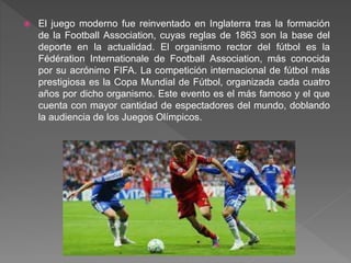  El juego moderno fue reinventado en Inglaterra tras la formación
de la Football Association, cuyas reglas de 1863 son la base del
deporte en la actualidad. El organismo rector del fútbol es la
Fédération Internationale de Football Association, más conocida
por su acrónimo FIFA. La competición internacional de fútbol más
prestigiosa es la Copa Mundial de Fútbol, organizada cada cuatro
años por dicho organismo. Este evento es el más famoso y el que
cuenta con mayor cantidad de espectadores del mundo, doblando
la audiencia de los Juegos Olímpicos.
 