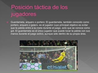  Guardameta, arquero o portero: El guardameta, también conocido como
portero, arquero o golero, es el jugador cuyo principal objetivo es evitar
que la pelota entre a su meta durante el juego, acto que se conoce como
gol. El guardameta es el único jugador que puede tocar la pelota con sus
manos durante el juego activo, aunque sólo dentro de su propia área.
 