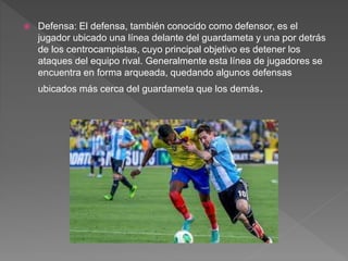  Defensa: El defensa, también conocido como defensor, es el
jugador ubicado una línea delante del guardameta y una por detrás
de los centrocampistas, cuyo principal objetivo es detener los
ataques del equipo rival. Generalmente esta línea de jugadores se
encuentra en forma arqueada, quedando algunos defensas
ubicados más cerca del guardameta que los demás.
 