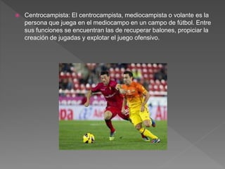  Centrocampista: El centrocampista, mediocampista o volante es la
persona que juega en el mediocampo en un campo de fútbol. Entre
sus funciones se encuentran las de recuperar balones, propiciar la
creación de jugadas y explotar el juego ofensivo.
 