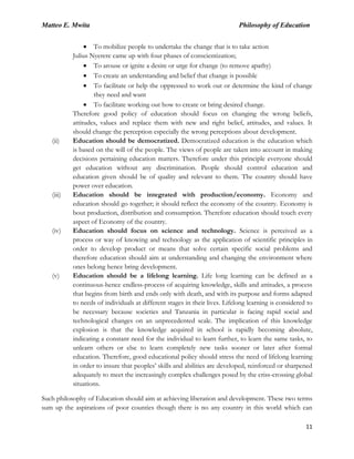 Matteo E. Mwita Philosophy of Education
11
To mobilize people to undertake the change that is to take action
Julius Nyerere came up with four phases of conscientization;
To arouse or ignite a desire or urge for change (to remove apathy)
To create an understanding and belief that change is possible
To facilitate or help the oppressed to work out or determine the kind of change
they need and want
To facilitate working out how to create or bring desired change.
Therefore good policy of education should focus on changing the wrong beliefs,
attitudes, values and replace them with new and right belief, attitudes, and values. It
should change the perception especially the wrong perceptions about development.
(ii) Education should be democratized. Democratized education is the education which
is based on the will of the people. The views of people are taken into account in making
decisions pertaining education matters. Therefore under this principle everyone should
get education without any discrimination. People should control education and
education given should be of quality and relevant to them. The country should have
power over education.
(iii) Education should be integrated with production/economy. Economy and
education should go together; it should reflect the economy of the country. Economy is
bout production, distribution and consumption. Therefore education should touch every
aspect of Economy of the country.
(iv) Education should focus on science and technology. Science is perceived as a
process or way of knowing and technology as the application of scientific principles in
order to develop product or means that solve certain specific social problems and
therefore education should aim at understanding and changing the environment where
ones belong hence bring development.
(v) Education should be a lifelong learning. Life long learning can be defined as a
continuous-hence endless-process of acquiring knowledge, skills and attitudes, a process
that begins from birth and ends only with death, and with its purpose and forms adapted
to needs of individuals at different stages in their lives. Lifelong learning is considered to
be necessary because societies and Tanzania in particular is facing rapid social and
technological changes on an unprecedented scale. The implication of this knowledge
explosion is that the knowledge acquired in school is rapidly becoming absolute,
indicating a constant need for the individual to learn further, to learn the same tasks, to
unlearn others or else to learn completely new tasks sooner or later after formal
education. Therefore, good educational policy should stress the need of lifelong learning
in order to insure that peoples‟ skills and abilities are developed, reinforced or sharpened
adequately to meet the increasingly complex challenges posed by the criss-crossing global
situations.
Such philosophy of Education should aim at achieving liberation and development. These two terms
sum up the aspirations of poor counties though there is no any country in this world which can
 