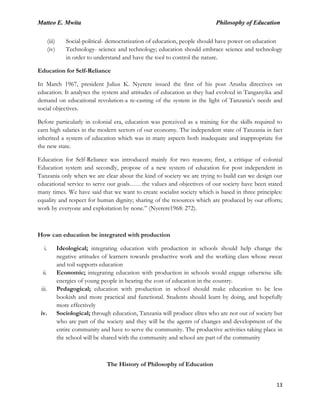 Matteo E. Mwita Philosophy of Education
13
(iii) Social-political- democratization of education, people should have power on education
(iv) Technology- science and technology; education should embrace science and technology
in order to understand and have the tool to control the nature.
Education for Self-Reliance
In March 1967, president Julius K. Nyerere issued the first of his post Arusha directives on
education. It analyses the system and attitudes of education as they had evolved in Tanganyika and
demand on educational revolution-a re-casting of the system in the light of Tanzania‟s needs and
social objectives.
Before particularly in colonial era, education was perceived as a training for the skills required to
earn high salaries in the modern sectors of our economy. The independent state of Tanzania in fact
inherited a system of education which was in many aspects both inadequate and inappropriate for
the new state.
Education for Self-Reliance was introduced mainly for two reasons; first, a critique of colonial
Education system and secondly, propose of a new system of education for post independent in
Tanzania only when we are clear about the kind of society we are trying to build can we design our
educational service to serve our goals……the values and objectives of our society have been stated
many times. We have said that we want to create socialist society which is based in three principles:
equality and respect for human dignity; sharing of the resources which are produced by our efforts;
work by everyone and exploitation by none.” (Nyerere1968: 272).
How can education be integrated with production
i. Ideological; integrating education with production in schools should help change the
negative attitudes of learners towards productive work and the working class whose sweat
and toil supports education
ii. Economic; integrating education with production in schools would engage otherwise idle
energies of young people in bearing the cost of education in the country.
iii. Pedagogical; education with production in school should make education to be less
bookish and more practical and functional. Students should learn by doing, and hopefully
more effectively
iv. Sociological; through education, Tanzania will produce elites who are not out of society but
who are part of the society and they will be the agents of changes and development of the
entire community and have to serve the community. The productive activities taking place in
the school will be shared with the community and school are part of the community
The History of Philosophy of Education
 